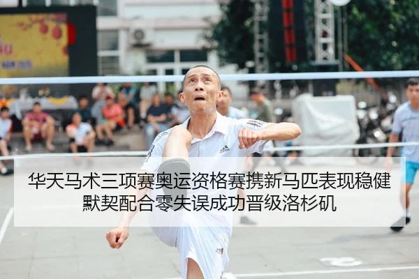 华天马术三项赛奥运资格赛携新马匹表现稳健 默契配合零失误成功晋级洛杉矶